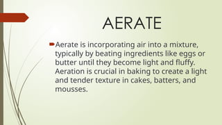 AERATE
Aerate is incorporating air into a mixture,
typically by beating ingredients like eggs or
butter until they become light and fluffy.
Aeration is crucial in baking to create a light
and tender texture in cakes, batters, and
mousses.
 