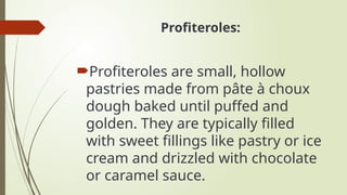 Profiteroles:
Profiteroles are small, hollow
pastries made from pâte à choux
dough baked until puffed and
golden. They are typically filled
with sweet fillings like pastry or ice
cream and drizzled with chocolate
or caramel sauce.
 