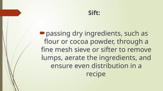 Sift:
passing dry ingredients, such as
flour or cocoa powder, through a
fine mesh sieve or sifter to remove
lumps, aerate the ingredients, and
ensure even distribution in a
recipe.
 