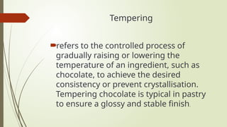 Tempering
refers to the controlled process of
gradually raising or lowering the
temperature of an ingredient, such as
chocolate, to achieve the desired
consistency or prevent crystallisation.
Tempering chocolate is typical in pastry
to ensure a glossy and stable finish.
 