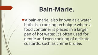 Bain-Marie.
A bain-marie, also known as a water
bath, is a cooking technique where a
food container is placed in a larger
pan of hot water. It’s often used for
gentle and even cooking of delicate
custards, such as crème brûlée.
 