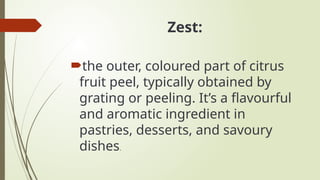 Zest:
the outer, coloured part of citrus
fruit peel, typically obtained by
grating or peeling. It’s a flavourful
and aromatic ingredient in
pastries, desserts, and savoury
dishes.
 