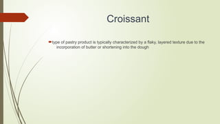 Croissant
type of pastry product is typically characterized by a flaky, layered texture due to the
incorporation of butter or shortening into the dough
 