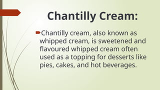 Chantilly Cream:
Chantilly cream, also known as
whipped cream, is sweetened and
flavoured whipped cream often
used as a topping for desserts like
pies, cakes, and hot beverages.
 