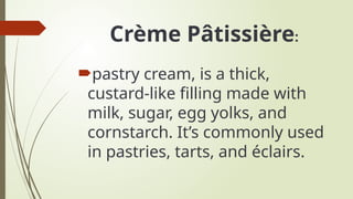 Crème Pâtissière:
pastry cream, is a thick,
custard-like filling made with
milk, sugar, egg yolks, and
cornstarch. It’s commonly used
in pastries, tarts, and éclairs.
 