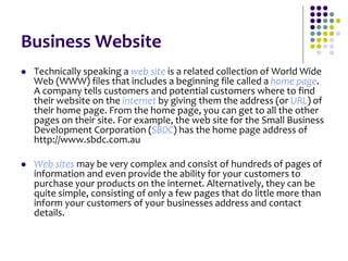 Business Website
 Technically speaking a web site is a related collection of World Wide
Web (WWW) files that includes a beginning file called a home page.
A company tells customers and potential customers where to find
their website on the internet by giving them the address (or URL) of
their home page. From the home page, you can get to all the other
pages on their site. For example, the web site for the Small Business
Development Corporation (SBDC) has the home page address of
http://www.sbdc.com.au
 Web sites may be very complex and consist of hundreds of pages of
information and even provide the ability for your customers to
purchase your products on the internet. Alternatively, they can be
quite simple, consisting of only a few pages that do little more than
inform your customers of your businesses address and contact
details.
 