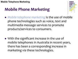 Mobile Phone Marketing
 Mobile telephone marketing is the use of mobile
phone technologies such as voice, text and
multimedia message services to promote
products/services to consumers.
 With the significant increase in the use of
mobile telephones in Australia in recent years,
there has been a corresponding increase in
marketing via these technologies.
Mobile Telephone Marketing
 