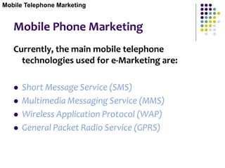 Mobile Phone Marketing
Currently, the main mobile telephone
technologies used for e-Marketing are:
 Short Message Service (SMS)
 Multimedia Messaging Service (MMS)
 Wireless Application Protocol (WAP)
 General Packet Radio Service (GPRS)
Mobile Telephone Marketing
 