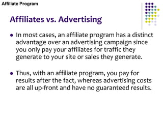 Affiliates vs. Advertising
 In most cases, an affiliate program has a distinct
advantage over an advertising campaign since
you only pay your affiliates for traffic they
generate to your site or sales they generate.
 Thus, with an affiliate program, you pay for
results after the fact, whereas advertising costs
are all up-front and have no guaranteed results.
Affiliate Program
 