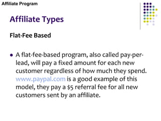 Affiliate Types
Flat-Fee Based
 A flat-fee-based program, also called pay-per-
lead, will pay a fixed amount for each new
customer regardless of how much they spend.
www.paypal.com is a good example of this
model, they pay a $5 referral fee for all new
customers sent by an affiliate.
Affiliate Program
 