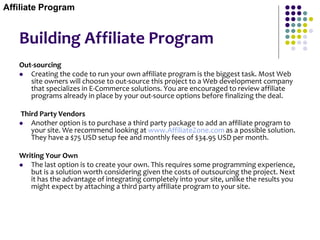 Building Affiliate Program
Out-sourcing
 Creating the code to run your own affiliate program is the biggest task. Most Web
site owners will choose to out-source this project to a Web development company
that specializes in E-Commerce solutions. You are encouraged to review affiliate
programs already in place by your out-source options before finalizing the deal.
Third Party Vendors
 Another option is to purchase a third party package to add an affiliate program to
your site. We recommend looking at www.AffiliateZone.com as a possible solution.
They have a $75 USD setup fee and monthly fees of $34.95 USD per month.
Writing Your Own
 The last option is to create your own. This requires some programming experience,
but is a solution worth considering given the costs of outsourcing the project. Next
it has the advantage of integrating completely into your site, unlike the results you
might expect by attaching a third party affiliate program to your site.
Affiliate Program
 