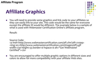 Affiliate Graphics
 You will need to provide some graphics and link code to your affiliates so
they can easily link to your site. The code would be the same for everyone
except the affiliate ID would be different. The example below is a sample of
what is used with Webmaster Certification Online's affiliate program.
Result:
Source Code:
<a href=http://www.webmastercertification.com/aff.cfm?aff=21099>
<img src=http://www.webmastercertification.com/images/aff3.gif
width=230 height=33 border=0 hspace=0 alt="Get Webmaster
Certified"></a>
 You are encouraged to offer multiple graphic options in different sizes and
colors to allow for more compatibility with your affiliate Web sites.
Affiliate Program
 
