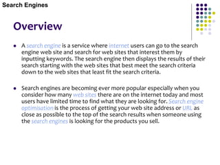 Overview
 A search engine is a service where internet users can go to the search
engine web site and search for web sites that interest them by
inputting keywords. The search engine then displays the results of their
search starting with the web sites that best meet the search criteria
down to the web sites that least fit the search criteria.
 Search engines are becoming ever more popular especially when you
consider how many web sites there are on the internet today and most
users have limited time to find what they are looking for. Search engine
optimisation is the process of getting your web site address or URL as
close as possible to the top of the search results when someone using
the search engines is looking for the products you sell.
Search Engines
 