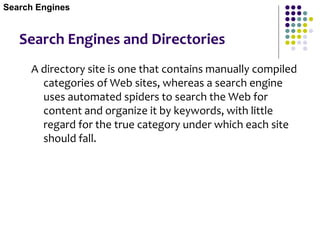 Search Engines and Directories
A directory site is one that contains manually compiled
categories of Web sites, whereas a search engine
uses automated spiders to search the Web for
content and organize it by keywords, with little
regard for the true category under which each site
should fall.
Search Engines
 