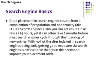 Search Engine Basics
 Good placement in search engines results from a
combination of preparation and opportunity (aka
LUCK). Search engines claim you can get results in as
few as 24 hours, yet it can often take 2 months before
most search engines cycle through their backlog of
new entries. With 90% of the sites indexed in search
engines being junk, getting good exposure via search
engines is difficult. Use the tips in this section to
improve your placement odds.
Search Engines
 