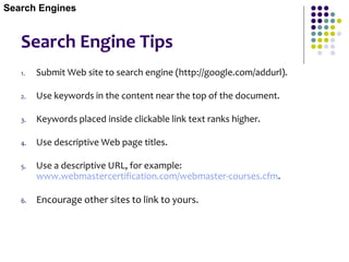 Search Engine Tips
1. Submit Web site to search engine (http://google.com/addurl).
2. Use keywords in the content near the top of the document.
3. Keywords placed inside clickable link text ranks higher.
4. Use descriptive Web page titles.
5. Use a descriptive URL, for example:
www.webmastercertification.com/webmaster-courses.cfm.
6. Encourage other sites to link to yours.
Search Engines
 