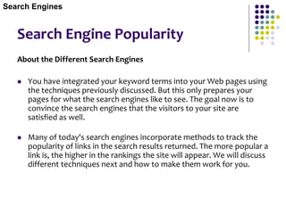 Search Engine Popularity
About the Different Search Engines
 You have integrated your keyword terms into your Web pages using
the techniques previously discussed. But this only prepares your
pages for what the search engines like to see. The goal now is to
convince the search engines that the visitors to your site are
satisfied as well.
 Many of today's search engines incorporate methods to track the
popularity of links in the search results returned. The more popular a
link is, the higher in the rankings the site will appear. We will discuss
different techniques next and how to make them work for you.
Search Engines
 