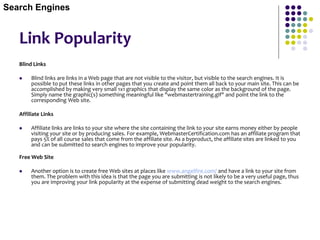 Link Popularity
Blind Links
 Blind links are links in a Web page that are not visible to the visitor, but visible to the search engines. It is
possible to put these links in other pages that you create and point them all back to your main site. This can be
accomplished by making very small 1x1 graphics that display the same color as the background of the page.
Simply name the graphic(s) something meaningful like "webmastertraining.gif" and point the link to the
corresponding Web site.
Affiliate Links
 Affiliate links are links to your site where the site containing the link to your site earns money either by people
visiting your site or by producing sales. For example, WebmasterCertification.com has an affiliate program that
pays 5% of all course sales that come from the affiliate site. As a byproduct, the affiliate sites are linked to you
and can be submitted to search engines to improve your popularity.
Free Web Site
 Another option is to create free Web sites at places like www.angelfire.com/ and have a link to your site from
them. The problem with this idea is that the page you are submitting is not likely to be a very useful page, thus
you are improving your link popularity at the expense of submitting dead weight to the search engines.
Search Engines
 