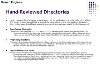 Hand-Reviewed Directories
 Hand-reviewed directories are ones where a real person looks at each site before it is added.
This means it is not a good idea to submit the same site over and over again as it may be
detected as spam. In addition, submitting any or all sub-pages of a Web site is discouraged.
 Open-Source Directories
Open-source directories like dmoz.com and NBCI.com, are ones where anyone who gets approved can
become an editor for the directory. Dmoz.com for example, has over 30,000 editors. Once you are an
editor you can submit Web sites for approval at will and they are typically approved within 48 hours.
 Proprietary Directories
Proprietary directories are ones in which the editors are hired by the directory company. This means it is very
hard to influence the inclusion of your site within these directories, the time delay for inclusion can be
months, and you are not notified if the site is rejected.
 Pay-Per-Review Directories
Pay-per-review directories are also proprietary directories. Basically, for a fee of typically $199 you are
guaranteed your submission will be reviewed within 48 hours. If your submission is approved, you will be
immediately added to the directory and you should start appearing within the directory within a week. If
you receive an email of approval, but do not find your site in the directory within two weeks, you are
encouraged to call to confirm placement.
Search Engines
 