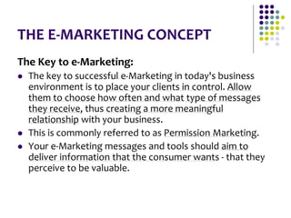 THE E-MARKETING CONCEPT
The Key to e-Marketing:
 The key to successful e-Marketing in today's business
environment is to place your clients in control. Allow
them to choose how often and what type of messages
they receive, thus creating a more meaningful
relationship with your business.
 This is commonly referred to as Permission Marketing.
 Your e-Marketing messages and tools should aim to
deliver information that the consumer wants - that they
perceive to be valuable.
 