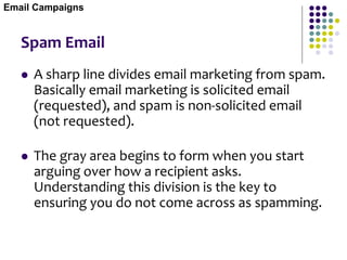 Spam Email
 A sharp line divides email marketing from spam.
Basically email marketing is solicited email
(requested), and spam is non-solicited email
(not requested).
 The gray area begins to form when you start
arguing over how a recipient asks.
Understanding this division is the key to
ensuring you do not come across as spamming.
Email Campaigns
 