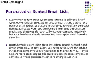 Purchased vs Rented Email Lists
 Every time you turn around, someone is trying to sell you a list of
1,000,000 email addresses. At best you are purchasing a static list of
opt-out email addresses that are not targeted towards any particular
demographics. At worst you are buying a near dead opt-out list of
emails, and those you do reach will view your company negatively
because they have already received too much spam email from the
same list.
 Rented email lists are living opt-in lists where people subscribe and
unsubscribe daily. In most cases, you never actually see the list, but
instead the company submits your email to their list for you. Rented
lists are more easily targeted because you can choose a company or
companies whose audience matches your target audience.
Email Campaigns
 