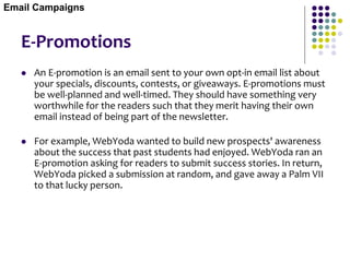 E-Promotions
 An E-promotion is an email sent to your own opt-in email list about
your specials, discounts, contests, or giveaways. E-promotions must
be well-planned and well-timed. They should have something very
worthwhile for the readers such that they merit having their own
email instead of being part of the newsletter.
 For example, WebYoda wanted to build new prospects' awareness
about the success that past students had enjoyed. WebYoda ran an
E-promotion asking for readers to submit success stories. In return,
WebYoda picked a submission at random, and gave away a Palm VII
to that lucky person.
Email Campaigns
 