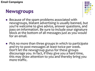 Newsgroups
 Because of the spam problems associated with
newsgroups, blatant advertising is usually banned, but
you're welcome to give advice, answer questions, and
pass on information. Be sure to include your signature
block at the bottom of all messages just as you would
for an email.
 Pick no more than three groups in which to participate
and try to post messages at least twice per week.
Don't let the newsgroup gurus for these groups
discourage you. In fact, if they give you a hard time,
this may draw attention to you and thereby bring you
more traffic.
Email Campaigns
 