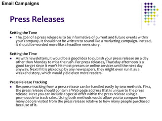 Press Releases
Setting the Tone
 The goal of a press release is to be informative of current and future events within
your company. It should not be written to sound like a marketing campaign. Instead,
it should be worded more like a headline news story.
Setting the Time
 As with newsletters, it would be a good idea to publish your press release on a day
other than Monday to miss the rush. For press releases, Thursday afternoon is a
good target since it won't hit most presses or online services until the next day
anyway. Next if it is picked up by any newspapers, they might even run it as a
weekend story, which would yield even more readers.
Press Release Tracking
 Response tracking from a press release can be handled easily by two methods. First,
the press release should contain a Web page address that is unique to the press
release. Next you can include a special offer within the press release using a
promocode to track sales. Using both methods would allow you to compare how
many people visited from the press release relative to how many people purchased
because of it.
Email Campaigns
 