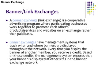 Banner/Link Exchanges
 A banner exchange (link exchange) is a cooperative
advertising program where participating businesses
work together to promote each other's
products/services and websites on an exchange rather
than paid basis.
 Banner exchanges have management systems that
track when and where banners are displayed
throughout the network. Every time you display the
banner of another member, you receive a credit. Based
on these credits, the management system ensures that
your banner is displayed at other sites in the banner
exchange network.
Banner Exchange
 