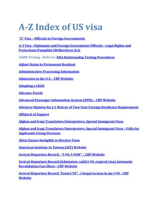 A-Z Index of US visa
"A" Visa – Officials in Foreign Governments

A-3 Visa - Diplomats and Foreign Government Officials - Legal Rights and
Protections Pamphlet (Wilberforce Act)

AABB Testing - Refer to: DNA Relationship Testing Procedures

Adjust Status to Permanent Resident

Administrative Processing Information

Admission to the U.S. - CBP Website

Adopting a Child

Advance Parole

Advanced Passenger Information System (APIS) – CBP Website

Advisory Opinion for J-1 Waiver of Two-Year Foreign Residence Requirement

Affidavit of Support

Afghan and Iraqi Translators/Interpreters, Special Immigrant Visas

Afghan and Iraqi Translators/Interpreters, Special Immigrant Visas - FAQs for
Applicants Living Overseas

Alien Classes Ineligible to Receive Visas

American Institute in Taiwan (AIT) Website

Arrival-Departure Record - "I-94; I-94W" – CBP Website

Arrival-Departure Record (Admission: valid I-94, expired visa) Automatic
Revalidation Fact Sheet - CBP Website

Arrival-Departure Record "Form I-94" - I forgot to turn in my I-94 - CBP
Website
 