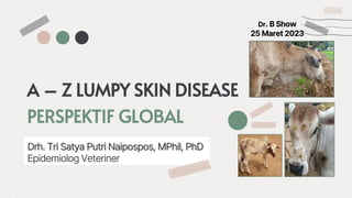 A – Z LUMPY SKIN DISEASE
PERSPEKTIF GLOBAL
Drh. Tri Satya Putri Naipospos, MPhil, PhD
Epidemiolog Veteriner
Dr. B Show
25 Maret 2023
 