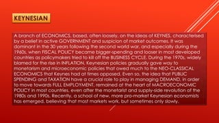 A branch of ECONOMICS, based, often loosely, on the ideas of KEYNES, characterised
by a belief in active GOVERNMENT and suspicion of market outcomes. It was
dominant in the 30 years following the second world war, and especially during the
1960s, when FISCAL POLICY became bigger-spending and looser in most developed
countries as policymakers tried to kill off the BUSINESS CYCLE. During the 1970s, widely
blamed for the rise in INFLATION, Keynesian policies gradually gave way to
monetarism and microeconomic policies that owed much to the NEO-CLASSICAL
ECONOMICS that Keynes had at times opposed. Even so, the idea that PUBLIC
SPENDING and TAXATION have a crucial role to play in managing DEMAND, in order
to move towards FULL EMPLOYMENT, remained at the heart of MACROECONOMIC
POLICY in most countries, even after the monetarist and supply-side revolution of the
1980s and 1990s. Recently, a school of new, more pro-market Keynesian economists
has emerged, believing that most markets work, but sometimes only slowly.
KEYNESIAN
 