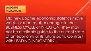 Old news. Some economic statistics move
weeks or months after changes in the
BUSINESS CYCLE or INFLATION. They may
not be a reliable guide to the current state
of an economy or its future path. Contrast
with LEADING INDICATORS.
LAGGING
INDICATORS
 