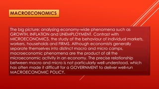 The big picture: analysing economy-wide phenomena such as
GROWTH, INFLATION and UNEMPLOYMENT. Contrast with
MICROECONOMICS, the study of the behaviour of individual markets,
workers, households and FIRMS. Although economists generally
separate themselves into distinct macro and micro camps,
macroeconomic phenomena are the product of all the
microeconomic activity in an economy. The precise relationship
between macro and micro is not particularly well understood, which
has often made it difficult for a GOVERNMENT to deliver well-run
MACROECONOMIC POLICY.
MACROECONOMICS
 