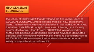 The school of ECONOMICS that developed the free-market ideas of
CLASSICAL ECONOMICS into a full-scale model of how an economy
works. The best-known neo-classical economist was ALFRED MARSHALL,
the father of MARGINAL analysis. Neo-classical thinking, which mostly
assumes that markets tend towards EQUILIBRIUM, was attacked by
KEYNES and became unfashionable during the Keynesian-dominated
decades after the second world war. But, thanks to economists such as
MILTON FRIEDMAN, many neo-classical ideas have since become
widely accepted and uncontroversial.
NEO-CLASSICAL
ECONOMICS
 