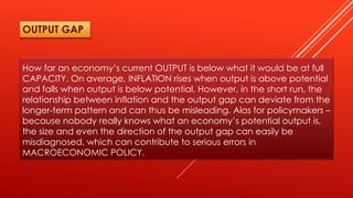 How far an economy’s current OUTPUT is below what it would be at full
CAPACITY. On average, INFLATION rises when output is above potential
and falls when output is below potential. However, in the short run, the
relationship between inflation and the output gap can deviate from the
longer-term pattern and can thus be misleading. Alas for policymakers –
because nobody really knows what an economy’s potential output is,
the size and even the direction of the output gap can easily be
misdiagnosed, which can contribute to serious errors in
MACROECONOMIC POLICY.
OUTPUT GAP
 
