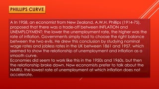 A In 1958, an economist from New Zealand, A.W.H. Phillips (1914-75),
proposed that there was a trade-off between INFLATION and
UNEMPLOYMENT: the lower the unemployment rate, the higher was the
rate of inflation. Governments simply had to choose the right balance
between the two evils. He drew this conclusion by studying nominal
wage rates and jobless rates in the UK between 1861 and 1957, which
seemed to show the relationship of unemployment and inflation as a
smooth curve.
Economies did seem to work like this in the 1950s and 1960s, but then
the relationship broke down. Now economists prefer to talk about the
NAIRU, the lowest rate of unemployment at which inflation does not
accelerate.
PHILLIPS CURVE
 