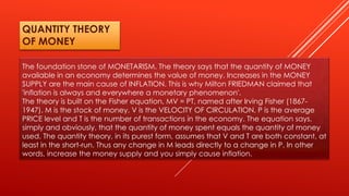 The foundation stone of MONETARISM. The theory says that the quantity of MONEY
available in an economy determines the value of money. Increases in the MONEY
SUPPLY are the main cause of INFLATION. This is why Milton FRIEDMAN claimed that
'inflation is always and everywhere a monetary phenomenon'.
The theory is built on the Fisher equation, MV = PT, named after Irving Fisher (1867-
1947). M is the stock of money, V is the VELOCITY OF CIRCULATION, P is the average
PRICE level and T is the number of transactions in the economy. The equation says,
simply and obviously, that the quantity of money spent equals the quantity of money
used. The quantity theory, in its purest form, assumes that V and T are both constant, at
least in the short-run. Thus any change in M leads directly to a change in P. In other
words, increase the money supply and you simply cause inflation.
QUANTITY THEORY
OF MONEY
 