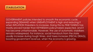 GOVERNMENT policies intended to smooth the economic cycle,
expanding DEMAND when UNEMPLOYMENT is high and reducing it
when INFLATION threatens to increase. Doing this by FINE TUNING has
mostly proved harder than KEYNESIAN policymakers expected, and it
has become unfashionable. However, the use of automatic stabilisers
remains widespread. For instance, social handouts from the state
usually increase during tough times, and taxes increase (FISCAL DRAG),
boosting government revenue, when the economy is growing.
STABILISATION
 
