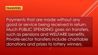 Payments that are made without any
good or service being received in return.
Much PUBLIC SPENDING goes on transfers,
such as pensions and WELFARE benefits.
Private-sector transfers include charitable
donations and prizes to lottery winners.
TRANSFERS
 