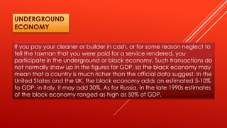 If you pay your cleaner or builder in cash, or for some reason neglect to
tell the taxman that you were paid for a service rendered, you
participate in the underground or black economy. Such transactions do
not normally show up in the figures for GDP, so the black economy may
mean that a country is much richer than the official data suggest. In the
United States and the UK, the black economy adds an estimated 5-10%
to GDP; in Italy, it may add 30%. As for Russia, in the late 1990s estimates
of the black economy ranged as high as 50% of GDP.
UNDERGROUND
ECONOMY
 