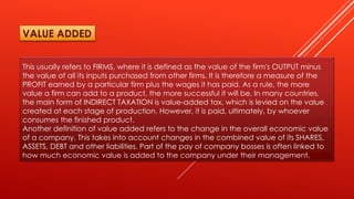This usually refers to FIRMS, where it is defined as the value of the firm's OUTPUT minus
the value of all its inputs purchased from other firms. It is therefore a measure of the
PROFIT earned by a particular firm plus the wages it has paid. As a rule, the more
value a firm can add to a product, the more successful it will be. In many countries,
the main form of INDIRECT TAXATION is value-added tax, which is levied on the value
created at each stage of production. However, it is paid, ultimately, by whoever
consumes the finished product.
Another definition of value added refers to the change in the overall economic value
of a company. This takes into account changes in the combined value of its SHARES,
ASSETS, DEBT and other liabilities. Part of the pay of company bosses is often linked to
how much economic value is added to the company under their management.
VALUE ADDED
 