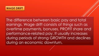 The difference between basic pay and total
earnings. Wage drift consists of things such as
overtime payments, bonuses, PROFIT share and
performance-related pay. It usually increases
during periods of strong GROWTH and declines
during an economic downturn.
WAGE DRIFT
 