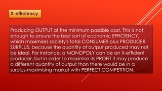 Producing OUTPUT at the minimum possible cost. This is not
enough to ensure the best sort of economic EFFICIENCY,
which maximises society's total CONSUMER plus PRODUCER
SURPLUS, because the quantity of output produced may not
be ideal. For instance, a MONOPOLY can be an X-efficient
producer, but in order to maximise its PROFIT it may produce
a different quantity of output than there would be in a
surplus-maximising market with PERFECT COMPETITION.
X-efficiency
 