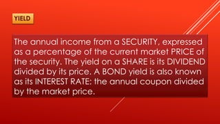 The annual income from a SECURITY, expressed
as a percentage of the current market PRICE of
the security. The yield on a SHARE is its DIVIDEND
divided by its price. A BOND yield is also known
as its INTEREST RATE: the annual coupon divided
by the market price.
YIELD
 