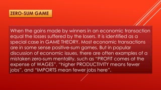 When the gains made by winners in an economic transaction
equal the losses suffered by the losers. It is identified as a
special case in GAME THEORY. Most economic transactions
are in some sense positive-sum games. But in popular
discussion of economic issues, there are often examples of a
mistaken zero-sum mentality, such as “PROFIT comes at the
expense of WAGES”, “higher PRODUCTIVITY means fewer
jobs”, and “IMPORTS mean fewer jobs here”.
ZERO-SUM GAME
 