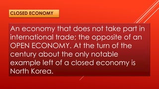 An economy that does not take part in
international trade; the opposite of an
OPEN ECONOMY. At the turn of the
century about the only notable
example left of a closed economy is
North Korea.
CLOSED ECONOMY
 