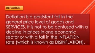 Deflation is a persistent fall in the
general price level of goods and
SERVICES. It is not to be confused with a
decline in prices in one economic
sector or with a fall in the INFLATION
rate (which is known as DISINFLATION).
DEFLATION
 