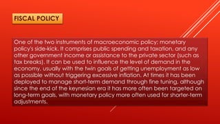 One of the two instruments of macroeconomic policy; monetary
policy's side-kick. It comprises public spending and taxation, and any
other government income or assistance to the private sector (such as
tax breaks). It can be used to influence the level of demand in the
economy, usually with the twin goals of getting unemployment as low
as possible without triggering excessive inflation. At times it has been
deployed to manage short-term demand through fine tuning, although
since the end of the keynesian era it has more often been targeted on
long-term goals, with monetary policy more often used for shorter-term
adjustments.
FISCAL POLICY
 
